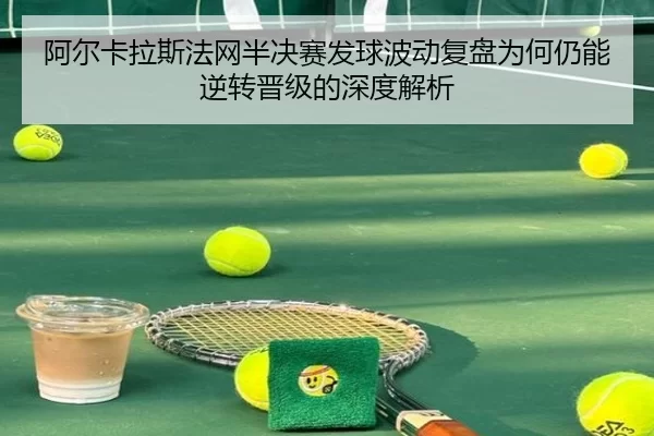 阿尔卡拉斯法网半决赛发球波动复盘为何仍能逆转晋级的深度解析
